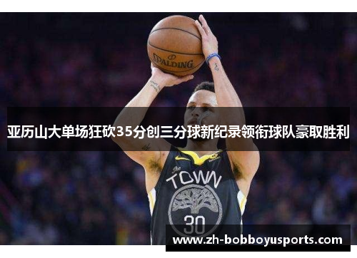 亚历山大单场狂砍35分创三分球新纪录领衔球队豪取胜利