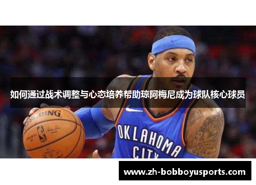 如何通过战术调整与心态培养帮助琼阿梅尼成为球队核心球员