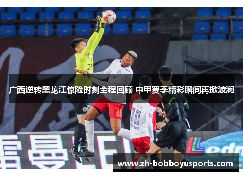 广西逆转黑龙江惊险时刻全程回顾 中甲赛季精彩瞬间再掀波澜
